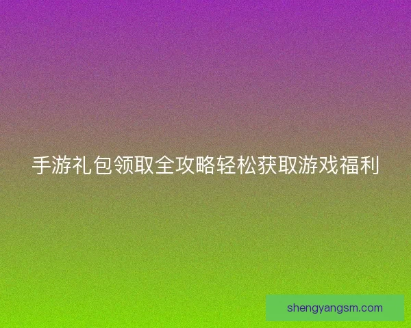 手游礼包领取全攻略轻松获取游戏福利