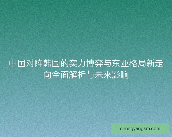 中国对阵韩国的实力博弈与东亚格局新走向全面解析与未来影响