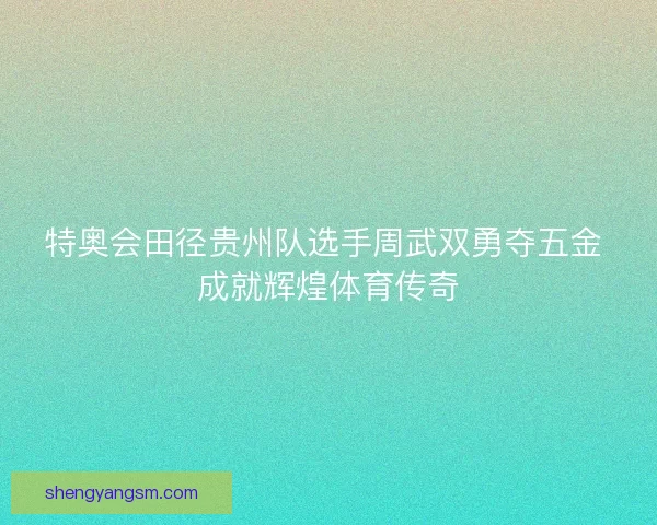 特奥会田径贵州队选手周武双勇夺五金 成就辉煌体育传奇